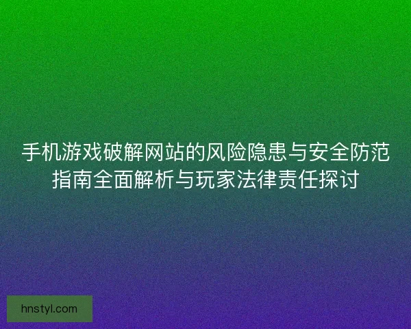 手机游戏破解网站的风险隐患与安全防范指南全面解析与玩家法律责任探讨