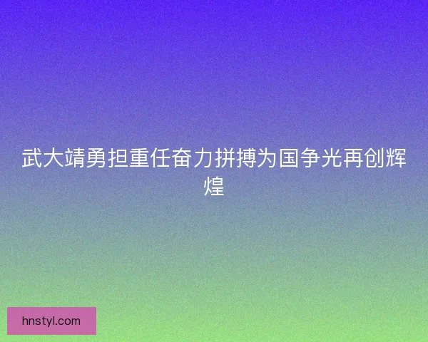 武大靖勇担重任奋力拼搏为国争光再创辉煌