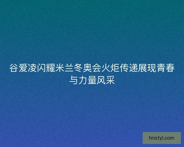 谷爱凌闪耀米兰冬奥会火炬传递展现青春与力量风采