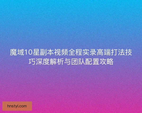 魔域10星副本视频全程实录高端打法技巧深度解析与团队配置攻略