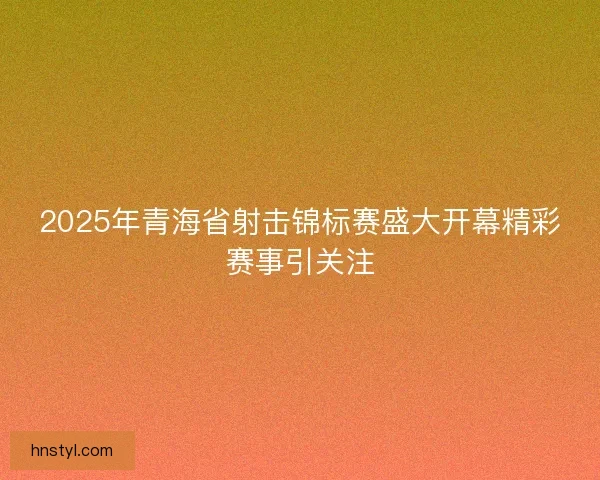 2025年青海省射击锦标赛盛大开幕精彩赛事引关注